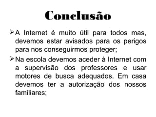 Conclusão
A Internet é muito útil para todos mas,
devemos estar avisados para os perigos
para nos conseguirmos proteger;
Na escola devemos aceder à Internet com
a supervisão dos professores e usar
motores de busca adequados. Em casa
devemos ter a autorização dos nossos
familiares;
 