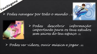  Podes navegar por todo o mundo . (i)
 Podes descobrir informação
importante para os teus estudos
sem saíres do teu espaço. (ii)
 Podes ver vídeos, ouvir música e jogar. (iii)
Vantagens
 