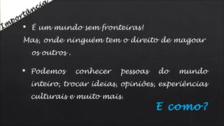  Podemos conhecer pessoas do mundo
inteiro, trocar ideias, opiniões, experiências
culturais e muito mais.
 É um mundo sem fronteiras!
Mas, onde ninguém tem o direito de magoar
os outros .
E como?
Im
portância
 