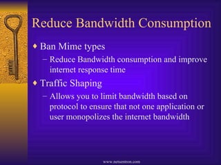 Reduce Bandwidth Consumption Ban Mime types Reduce Bandwidth consumption and improve internet response time Traffic Shaping Allows you to limit bandwidth based on protocol to ensure that not one application or user monopolizes the internet bandwidth 