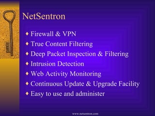 NetSentron Firewall & VPN True Content Filtering Deep Packet Inspection & Filtering Intrusion Detection Web Activity Monitoring Continuous Update & Upgrade Facility Easy to use and administer 