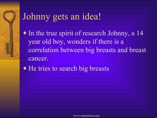 Johnny gets an idea! In the true spirit of research Johnny, a 14 year old boy, wonders if there is a correlation between big breasts and breast cancer. He tries to search big breasts 