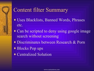 Content filter Summary Uses Blacklists, Banned Words, Phrases etc. Can be scripted to deny using google image search without screening Discriminates between Research & Porn Blocks Pop ups Centralized Solution 