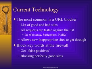 Current Technology The most common is a URL blocker List of good and bad sites  All requests are tested against the list Ie: Websense, Surfcontrol, N2H2 Allows new inappropriate sites to get through Block key words at the firewall Get “false positives” Blocking perfectly good sites 