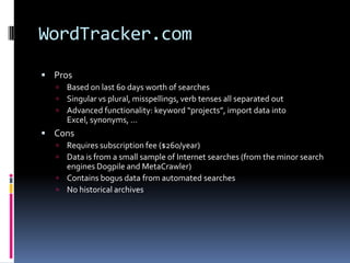 WordTracker.com
 Pros
     Based on last 60 days worth of searches
     Singular vs plural, misspellings, verb tenses all separated out
     Advanced functionality: keyword “projects”, import data into
      Excel, synonyms, …
 Cons
   Requires subscription fee ($260/year)
   Data is from a small sample of Internet searches (from the minor search
    engines Dogpile and MetaCrawler)
   Contains bogus data from automated searches
   No historical archives
 