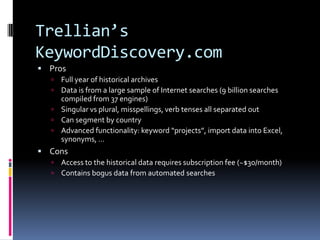 Trellian’s
KeywordDiscovery.com
 Pros
    Full year of historical archives
    Data is from a large sample of Internet searches (9 billion searches
     compiled from 37 engines)
    Singular vs plural, misspellings, verb tenses all separated out
    Can segment by country
    Advanced functionality: keyword “projects”, import data into Excel,
     synonyms, …
 Cons
   Access to the historical data requires subscription fee (~$30/month)
      Contains bogus data from automated searches
 