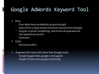 Google AdWords Keyword Tool
 Pros
      Free! (Must have an AdWords account though)
      Data is from a large sample of Internet searches (from Google)
      Singular vs plural, misspellings, verb tenses all separated out
      Can segment by country
      Synonyms
 Cons
      No hard numbers


 Augment this tool with other free Google tools:
      Google Suggest (labs.google.com/suggest)
      Google Trends (www.google.com/trends)
 