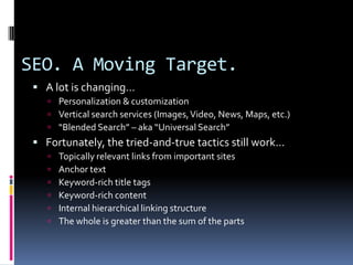 SEO. A Moving Target.
  A lot is changing…
     Personalization & customization
     Vertical search services (Images, Video, News, Maps, etc.)
     “Blended Search” – aka “Universal Search”
  Fortunately, the tried-and-true tactics still work…
       Topically relevant links from important sites
       Anchor text
       Keyword-rich title tags
       Keyword-rich content
       Internal hierarchical linking structure
       The whole is greater than the sum of the parts
 