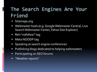 The Search Engines Are Your
Friend
 Sitemaps.org
 Webmaster tools (e.g. Google Webmaster Central, Live
    Search Webmaster Center, Yahoo Site Explorer)
   Rel=“nofollow” tag
   Meta NOODP tag
   Speaking at search engine conferences
   Publishing blogs dedicated to helping webmasters
   Participating on SEO forums
   “Weather reports”
 