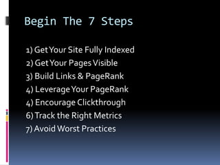 Begin The 7 Steps

1) Get Your Site Fully Indexed
2) Get Your Pages Visible
3) Build Links & PageRank
4) Leverage Your PageRank
4) Encourage Clickthrough
6) Track the Right Metrics
7) Avoid Worst Practices
 