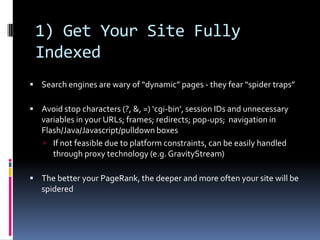 1) Get Your Site Fully
 Indexed
 Search engines are wary of “dynamic” pages - they fear “spider traps”

 Avoid stop characters (?, &, =) ‘cgi-bin’, session IDs and unnecessary
   variables in your URLs; frames; redirects; pop-ups; navigation in
   Flash/Java/Javascript/pulldown boxes
    If not feasible due to platform constraints, can be easily handled
      through proxy technology (e.g. GravityStream)

 The better your PageRank, the deeper and more often your site will be
   spidered
 