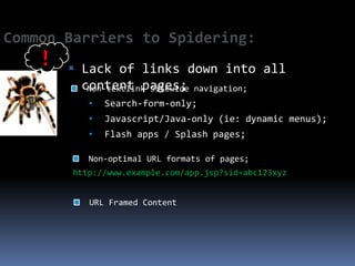 Common Barriers to Spidering:
    !    Lack of links down into all
          content pages; navigation;
           Non-textlink sitewide
           •   Search-form-only;
           •   Javascript/Java-only (ie: dynamic menus);
           •   Flash apps / Splash pages;

           Non-optimal URL formats of pages;
        http://www.example.com/app.jsp?sid=abc123xyz


           URL Framed Content
 