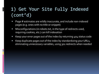 1) Get Your Site Fully Indexed
(cont’d)
 Page # estimates are wildly inaccurate, and include non-indexed
   pages (e.g. ones with no title or snippet)
 Misconfigurations (in robots.txt, in the type of redirects used,
   requiring cookies, etc.) can kill indexation
 Keep your error pages out of the index by returning 404 status code
 Keep duplicate pages out of the index by standardizing your URLs,
   eliminating unnecessary variables, using 301 redirects when needed
 