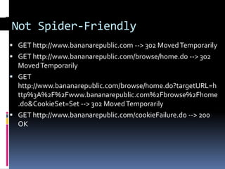 Not Spider-Friendly
 GET http://www.bananarepublic.com --> 302 Moved Temporarily
 GET http://www.bananarepublic.com/browse/home.do --> 302
  Moved Temporarily
 GET
  http://www.bananarepublic.com/browse/home.do?targetURL=h
  ttp%3A%2F%2Fwww.bananarepublic.com%2Fbrowse%2Fhome
  .do&CookieSet=Set --> 302 Moved Temporarily
 GET http://www.bananarepublic.com/cookieFailure.do --> 200
  OK
 
