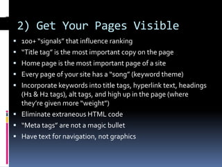 2) Get Your Pages Visible
 100+ “signals” that influence ranking
 “Title tag” is the most important copy on the page
 Home page is the most important page of a site
 Every page of your site has a “song” (keyword theme)
 Incorporate keywords into title tags, hyperlink text, headings
  (H1 & H2 tags), alt tags, and high up in the page (where
  they’re given more “weight”)
 Eliminate extraneous HTML code
 “Meta tags” are not a magic bullet
 Have text for navigation, not graphics
 