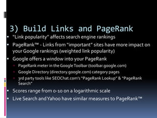 3) Build Links and PageRank
 “Link popularity” affects search engine rankings
 PageRank™ - Links from “important” sites have more impact on
  your Google rankings (weighted link popularity)
 Google offers a window into your PageRank
    PageRank meter in the Google Toolbar (toolbar.google.com)
    Google Directory (directory.google.com) category pages
    3rd party tools like SEOChat.com’s “PageRank Lookup” & “PageRank
     Search”
 Scores range from 0-10 on a logarithmic scale
 Live Search and Yahoo have similar measures to PageRank™
 