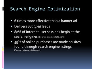 Search Engine Optimization

 6 times more effective than a banner ad
 Delivers qualified leads
 80% of Internet user sessions begin at the
  search engines (Source: Internetstats.com)
 55% of online purchases are made on sites
  found through search engine listings
  (Source: Internetstats.com)
 