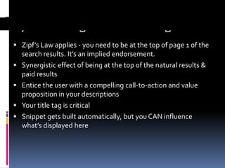 5) Encourage Clickthrough
 Zipf’s Law applies - you need to be at the top of page 1 of the
    search results. It’s an implied endorsement.
   Synergistic effect of being at the top of the natural results &
    paid results
   Entice the user with a compelling call-to-action and value
    proposition in your descriptions
   Your title tag is critical
   Snippet gets built automatically, but you CAN influence
    what’s displayed here
 