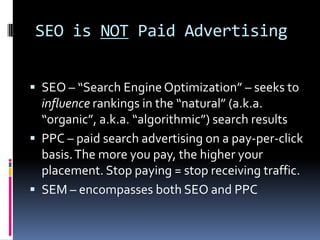 SEO is NOT Paid Advertising


 SEO – “Search Engine Optimization” – seeks to
  influence rankings in the “natural” (a.k.a.
  “organic”, a.k.a. “algorithmic”) search results
 PPC – paid search advertising on a pay-per-click
  basis. The more you pay, the higher your
  placement. Stop paying = stop receiving traffic.
 SEM – encompasses both SEO and PPC
 