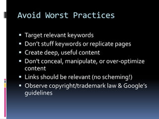 Avoid Worst Practices

 Target relevant keywords
 Don’t stuff keywords or replicate pages
 Create deep, useful content
 Don't conceal, manipulate, or over-optimize
  content
 Links should be relevant (no scheming!)
 Observe copyright/trademark law & Google’s
  guidelines
 