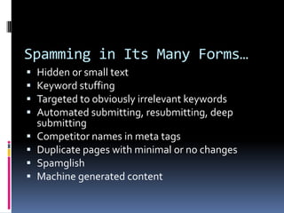 Spamming in Its Many Forms…
   Hidden or small text
   Keyword stuffing
   Targeted to obviously irrelevant keywords
   Automated submitting, resubmitting, deep
    submitting
   Competitor names in meta tags
   Duplicate pages with minimal or no changes
   Spamglish
   Machine generated content
 