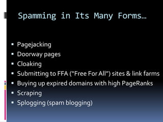 Spamming in Its Many Forms…


 Pagejacking
 Doorway pages
 Cloaking
 Submitting to FFA (“Free For All”) sites & link farms
 Buying up expired domains with high PageRanks
 Scraping
 Splogging (spam blogging)
 