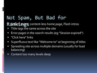 Not Spam, But Bad for
Rankings content-less home page, Flash intros
 Splash pages,
 Title tags the same across the site
 Error pages in the search results (eg “Session expired”)
 "Click here" links
 Superfluous text like “Welcome to” at beginning of titles
 Spreading site across multiple domains (usually for load
  balancing)
 Content too many levels deep
 