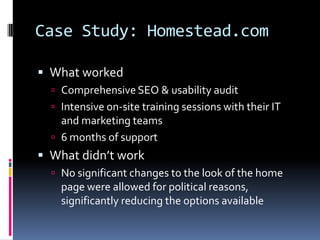 Case Study: Homestead.com

 What worked
   Comprehensive SEO & usability audit
   Intensive on-site training sessions with their IT
    and marketing teams
   6 months of support
 What didn’t work
   No significant changes to the look of the home
    page were allowed for political reasons,
    significantly reducing the options available
 