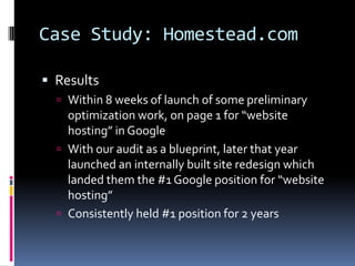 Case Study: Homestead.com

 Results
   Within 8 weeks of launch of some preliminary
    optimization work, on page 1 for “website
    hosting” in Google
   With our audit as a blueprint, later that year
    launched an internally built site redesign which
    landed them the #1 Google position for “website
    hosting”
   Consistently held #1 position for 2 years
 