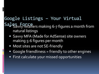 Google Listings – Your Virtual
Sales Force making 6-7 figures a month from
   Savvy retailers
      natural listings
     Savvy MFA (Made for AdSense) site owners
      making 5-6 figures per month
     Most sites are not SE-friendly
     Google friendliness = friendly to other engines
     First calculate your missed opportunities
 
