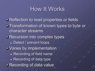 How It Works
Reflection to read properties or fields
Transformation of known types to byte or
character streams
Recursion into complex types
 Detect / prevent loops
Varies by implementation
 Recording of field name
 Recording of data type
Recording of data value
 