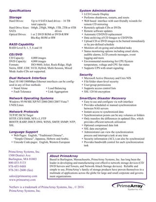 sales@primearray.com
www.primearray.com
NetServ is a trademark of PrimeArray Systems, Inc., © 2016
PrimeArray Systems, Inc.
Specifications
Storage
Hard Drives: Up to 8 SATA hard drives – 16 TB
total capacity
Hard Drive Sizes: 160gb, 250gb, 500gb, 1TB, 2TB or 4TB
SATA drives
Optical Drives: 1 or 2 DVD ROM or DVD-R/RW
Blu-Ray ROM or RW
RAID Capability
RAID Level 0, 1, 5, 6 and 10
CD/DVD
CD Capacity: 4,000 images
DVD Capacity: 4,000 images
Formats: ISO-9660, Joliet, Rock-Ridge, High
Sierra, HDF, UDF, VCD, Hybrid, Multi-Session, Mixed
Mode Audio CDs not supported.
Dual Network Interface
Dual 10/100/1000Mbps Ethernet interfaces can be config-
ured in any of four methods:
w Stand Alone w	Load Balancing
w Fault Tolerance w Link Aggregation
Network Operating Systems
Windows 95/98/ME/XP/NT/2000/2003/2007/Vista/7
UNIX/Linux
Network Protocols
TCP/IP, ISCSI Target
HTTP, CIFS/SMB, NFS v3, FTP
BOOTP, RARP, DHCP, DNS; WINS; SMTP, SNMP; NTP;
SSL
Language Support
w Web Pages: English, “Traditional Chinese”,
“Simple Chinese”, Japanese, Hebrew and Arabic.
w Unicode Code-pages: English, Western European
System Administration
w LCD Console Display
w Performs shutdowns, restarts, and resets
w Web based interface with user-friendly wizards for
remote CD mirroring
w Remotely uploads CDs or DVDs
w Remote software updates
w Automatic CD/DVD replacement
w Data archiving of CD Images to CD/DVDs
w Upload CD or DVD images to be burned immediately
or by pre-defined schedule
w Monitors all on-going and scheduled tasks
w Status monitoring options including email alerts,
audible alarms, LCD console messages, event
logging and more
w Environmental monitoring for CPU/System
temperature, voltage and CPU fan status
w Supports UPS with smart signaling
Security
w Microsoft Active Directory and Unix NIS
w File/folder share-level security
w User/group permissions
w Supports access control lists
w SSL 128 bit encryption
SmartSync Disaster Recovery
w Easy to use and configure via web interface
w Provides scheduled or manual synchronization
	between NAS servers
w Instant access to synchronized data
w Synchronization points can be any volumes or folders
w Only transfers the differences in updated files, which
provides efficient network utilization
w Optional compressed data link
w SSL data encryption
w Administrator can view the synchronization
process and interrupt a task at any time
w Security information (ACL) can also be synchronized
w Provides bandwidth control for each synchronization
About PrimeArray
Based in Burlington, Massachusetts, PrimeArray Systems, Inc. has long been the
leader in developing and manufacturing cost effective network storage devices (CD/
DVD Servers and Towers, and Network Attach Storage devices). Reliable and
simple to use, PrimeArray’s family of storage products have proven themselves in a
multitude of applications across the globe for large and small corporate and govern-
ment organizations.
task
PrimeArray Systems, Inc.
1500 District Ave
Burlington, MA 01803
800-433-5133
978-455-9488
978-381-2600 (fax)
 