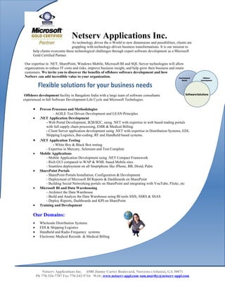 Netserv Applications Inc.
                                As technology drives the e-World to new dimensions and possibilities, clients are
                                grappling with technology-driven business transformations. It is our mission to
      help clients overcome these technological challenges through expert software development as a Microsoft
      Gold Certified Partner.

 Our expertise in .NET, SharePoint, Windows Mobile, Microsoft BI and SQL Server technologies will allow
 organizations to reduce IT costs and risks, improve business insight, and help grow their business and retain
 customers. We invite you to discover the benefits of offshore software development and how
 NetServ can add incredible value to your organization.

           Flexible solutions for your business needs
 Offshore development facility in Bangalore India with a large team of software consultants
experienced in full Software Development Life Cycle and Microsoft Technlogies.

      •     Proven Processes and Methodologies
                     - AGILE Test Driven Development and LEAN Principles
      •     .NET Application Development
                - Web Portal Development, B2B/B2C, using .NET with expertise in web based trading portals
                with full supply chain processing, EMR & Medical Billing.
                - Client Server application development using .NET with expertise in Distribution Systems, EDI,
                Shipping Logistics, Bar-coding, RF and Handheld based systems.
      •     .NET Application Testing
                     - White Box & Black Box testing
                - Expertise in Mercury, Selenium and Test Complete
      •     Mobile Applications
                - Mobile Application Development using .NET Compact Framework
                - Rich GUI compared to WAP & WML based Mobile sites
                - Seamless deployment on all Smartphone like iPhone, BB, Droid, Palm
      •     SharePoint Portals
                - SharePoint Portals Installation, Configuration & Development
                - Deployment of Microsoft BI Reports & Dashboards on SharePoint
                - Building Social Networking portals on SharePoint and integrating with YouTube, Flickr, etc
      •     Microsoft BI and Data Warehousing
                - Architect the Data Warehouse
                - Build and Analyze the Data Warehouse using BI tools SSIS, SSRS & SSAS
                - Deploy Reports, Dashboards and KPI on SharePoint
      •     Training and Development

      Our Domains:
      •     Wholesale Distribution Systems
      •     EDI & Shipping Logistics
      •     Handheld and Radio Frequency systems
      •     Electronic Medical Records & Medical Billing




              Netserv Applications Inc. 6580 Jimmy Carter Boulevard, Norcross (Atlanta), GA 30071
          Ph 770-326-7707 Fax 770-242-5716 Web: www.netserv-appl.com sam.murthy@netserv-appl.com
 