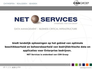 biedt landelijk oplossingen op het gebied van optimale
beschikbaarheid en beheersbaarheid van bedrijfskritische data en
             applicaties voor Enterprise bedrijven.
                NET Services is onderdeel van CSN Groep




                                                          woensdag 23 mei 2012
 