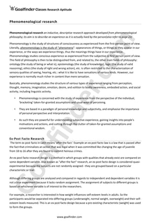 Classes Research AptitudeGoalfinder
Phenomenological research
Phenomenological research an inductive, descriptive research approach developed from phenomenological
philosophy; its aim is to describe an experience as it is actually lived by the person(also refer to page 22)
Phenomenology is the study of structures of consciousness as experienced from the first-person point of view.
Literally, phenomenology is the study of “phenomena”: appearances of things, or things as they appear in our
experience, or the ways we experience things, thus the meanings things have in our experience.
Phenomenology studies conscious experience as experienced from the subjective or first person point of view.
This field of philosophy is then to be distinguished from, and related to, the other main fields of philosophy:
ontology (the study of being or what is), epistemology (the study of knowledge), logic (the study of valid
reasoning), ethics (the study of right and wrong action), etc. is often restricted to the characterization of
sensory qualities of seeing, hearing, etc.: what it is like to have sensations of various kinds. However, our
experience is normally much richer in content than mere sensation.
Basically, phenomenology studies the structure of various types of experience ranging from perception,
thought, memory, imagination, emotion, desire, and volition to bodily awareness, embodied action, and social
activity, including linguistic activity.
• Phenomenology is concerned with the study of experience from the perspective of the individual,
‘bracketing’ taken-for-granted assumptions and usual ways of perceiving.
• They are based in a paradigm of personal knowledge and subjectivity, and emphasise the importance
of personal perspective and interpretation.
• As such they are powerful for understanding subjective experience, gaining insights into people’s
motivations and actions, and cutting through the clutter of taken-for-granted assumptions and
conventional wisdom.
Ex-Post Facto Research
The term ex post facto in Latin means 'after the fact.' Example an ex post facto law is a law that is passed after
the fact that criminalizes an action that was legal when it was committed like changing the age of juvenile
from 18 to 16 after they are found to commit heinous crimes.
An ex post facto research design is a method in which groups with qualities that already exist are compared on
some dependent variable. Also known as "after the fact" research, an ex post facto design is considered quasi-
experimental because the subjects are not randomly assigned - they are grouped based on a particular
characteristic or trait.
Although differing groups are analyzed and compared in regards to independent and dependent variables it is
not a true experiment because it lacks random assignment. The assignment of subjects to different groups is
based on whichever variable is of interest to the researchers.
For example, a researcher is interested in how weight influences self-esteem levels in adults. So the
participants would be separated into differing groups (underweight, normal weight, overweight) and their self-
esteem levels measured. This is an ex post facto design because a pre-existing characteristic (weight) was used
to form the groups.
www.goalfinder.com
 