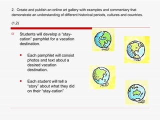 2.   Create and publish an online art gallery with examples and commentary that demonstrate an understanding of different historical periods, cultures and countries. (1,2)   Students will develop a “stay-cation” pamphlet for a vacation destination. Each pamphlet will consist photos and text about a desired vacation destination. Each student will tell a “story” about what they did on their “stay-cation” 
