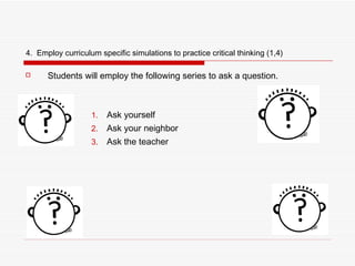 4.  Employ curriculum specific simulations to practice critical thinking (1,4) Students will employ the following series to ask a question. Ask yourself Ask your neighbor Ask the teacher 
