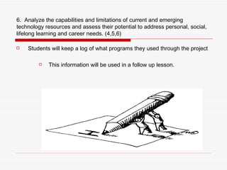 6.  Analyze the capabilities and limitations of current and emerging technology resources and assess their potential to address personal, social, lifelong learning and career needs. (4,5,6) Students will keep a log of what programs they used through the project This information will be used in a follow up lesson. 