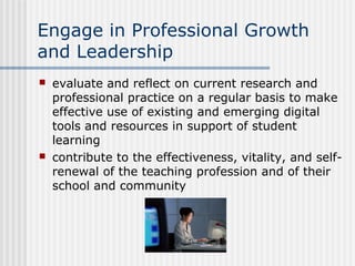 Engage in Professional Growth
and Leadership
 evaluate and reflect on current research and
professional practice on a regular basis to make
effective use of existing and emerging digital
tools and resources in support of student
learning
 contribute to the effectiveness, vitality, and self-
renewal of the teaching profession and of their
school and community
 
