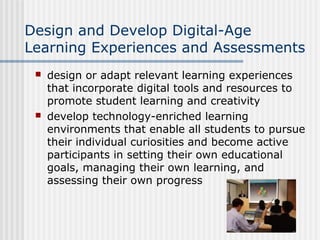 Design and Develop Digital-Age
Learning Experiences and Assessments
 design or adapt relevant learning experiences
that incorporate digital tools and resources to
promote student learning and creativity
 develop technology-enriched learning
environments that enable all students to pursue
their individual curiosities and become active
participants in setting their own educational
goals, managing their own learning, and
assessing their own progress
 