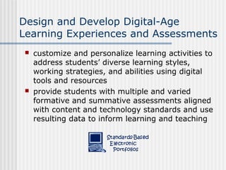 Design and Develop Digital-Age
Learning Experiences and Assessments
 customize and personalize learning activities to
address students’ diverse learning styles,
working strategies, and abilities using digital
tools and resources
 provide students with multiple and varied
formative and summative assessments aligned
with content and technology standards and use
resulting data to inform learning and teaching
 