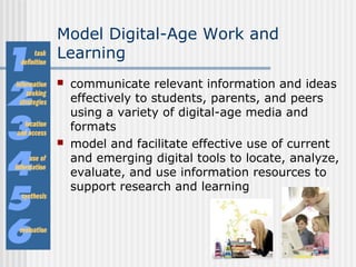 Model Digital-Age Work and
Learning
 communicate relevant information and ideas
effectively to students, parents, and peers
using a variety of digital-age media and
formats
 model and facilitate effective use of current
and emerging digital tools to locate, analyze,
evaluate, and use information resources to
support research and learning
 