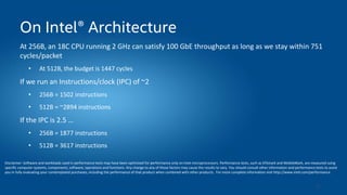 35
On Intel® Architecture
At 256B, an 18C CPU running 2 GHz can satisfy 100 GbE throughput as long as we stay within 751
cycles/packet
• At 512B, the budget is 1447 cycles
If we run an Instructions/clock (IPC) of ~2
• 256B = 1502 instructions
• 512B = ~2894 instructions
If the IPC is 2.5 …
• 256B = 1877 instructions
• 512B = 3617 instructions
Disclaimer: Software and workloads used in performance tests may have been optimized for performance only on Intel microprocessors. Performance tests, such as SYSmark and MobileMark, are measured using
specific computer systems, components, software, operations and functions. Any change to any of those factors may cause the results to vary. You should consult other information and performance tests to assist
you in fully evaluating your contemplated purchases, including the performance of that product when combined with other products. For more complete information visit http://www.intel.com/performance.
 