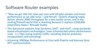 Software Router examples
• "Now we get 10G line rates per core with 64-byte packets and linear
performance as we add cores," said Herrell. "System shipping today
deliver almost 200G throughput for a two-socket server, and in the
routing/firewall world that is shocking because it replaces $100,000
proprietary boxes.“ Brocade Vyatta
• This document explains how Sandvine, Dell®, and Intel®, using standards-
based virtualization technologies, have achieved data plane performance
scale : 1.1 Tbps (using realistic traffic, including diverse protocols,
encapsulation and tunneling)
• Achieving 100Gbps Performance at Core with Poptrie and Kamuee Zero:
NTT communication
 
