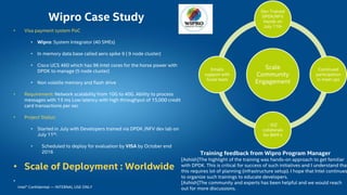 Intel® Confidential — INTERNAL USE ONLY
• Visa payment system PoC
• Wipro: System Integrator (40 SMEs)
• In memory data base called aero spike 9 ( 9 node cluster)
• Cisco UCS 460 which has 96 Intel cores for the horse power with
DPDK to manage (5 node cluster)
• Non volatile memory and flash drive
• Requirement: Network scalability from 10G to 40G. Ability to process
messages with 13 ms Low latency with high throughput of 15,000 credit
card transactions per sec
• Project Status:
• Started in July with Developers trained via DPDK /NFV dev lab on
July 11th.
• Scheduled to deploy for evaluation by VISA by October end
2016
• Scale of Deployment : Worldwide
•
Wipro Case Study
Scale
Community
Engagement
Dev Trained
DPDK/NFV
Hands on
July 11th
Continued
participation
in meet ups
: IDZ
collaterals
for BKM s
Emails
support with
Scale team
Training feedback from Wipro Program Manager
[Ashish]The highlight of the training was hands-on approach to get familiar
with DPDK. This is critical for success of such initiatives and I understand that
this requires lot of planning (infrastructure setup). I hope that Intel continues
to organize such trainings to educate developers.
[Ashish]The community and experts has been helpful and we would reach
out for more discussions.
 