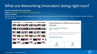 Intel® Confidential — INTERNAL USE ONLY
What are Networking Innovators doing right now?
Dharani Vilwanathan (Dev Lab winner)
Project: PerfectStream: A DPDK-based Video Gateway
About the Project:
PerfectStream is primarily a Video Gateway that receives multiple streams, stores the feed and/or relays the feed as needed in the way
the client prefers.
 