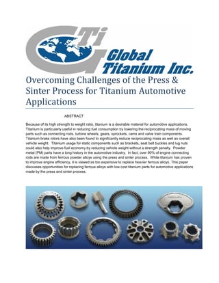 Overcoming Challenges of the Press & Sinter Process for Titanium Automotive Applications 
ABSTRACT 
Because of its high strength to weight ratio, titanium is a desirable material for automotive applications. Titanium is particularly useful in reducing fuel consumption by lowering the reciprocating mass of moving parts such as connecting rods, turbine wheels, gears, sprockets, cams and valve train components. Titanium brake rotors have also been found to significantly reduce reciprocating mass as well as overall vehicle weight. Titanium usage for static components such as brackets, seat belt buckles and lug nuts could also help improve fuel economy by reducing vehicle weight without a strength penalty. Powder metal (PM) parts have a long history in the automotive industry. In fact, over 90% of engine connecting rods are made from ferrous powder alloys using the press and sinter process. While titanium has proven to improve engine efficiency, it is viewed as too expensive to replace heavier ferrous alloys. This paper discusses opportunities for replacing ferrous alloys with low cost titanium parts for automotive applications made by the press and sinter process. 
 
