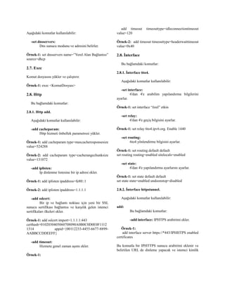 Aşağıdaki komutlar kullanılabilir:
-set dnsservers:
Dns sunucu modunu ve adresini belirler.
Örnek-1: set dnsservers name=”Yerel Alan Bağlantısı”
source=dhcp
2.7. Exec
Komut dosyasını yükler ve çalıştırır.
Örnek-1: exec <KomutDosyası>
2.8. Http
Bu bağlamdaki komutlar:
2.8.1. Http add.
Aşağıdaki komutlar kullanılabilir:
-add cacheparam:
Http hizmeti önbellek parametresi yükler.
Örnek-1: add cacheparam type=maxcacheresponsesize
value=524288
Örnek-2: add cacheparam type=cacherangechunksize
value=131072
-add iplisten:
Ip dinlenme listesine bir ip adresi ekler.
Örnek-1: add iplisten ipaddress=fe80::1
Örnek-2: add iplisten ipaddress=1.1.1.1
-add sslcert:
Bir ip ve bağlantı noktası için yeni bir SSL
sunucu sertifikası bağlantısı ve karşılık gelen istemci
sertifikaları ilkeleri ekler.
Örnek-1: add sslcert import=1.1.1.1:443
certhash=0102030405060708090A0B0C0D0E0F1112
1314 appid={00112233-4455-6677-8899-
AABBCCDDEEFF}
-add timeout:
Hizmete genel zaman aşımı ekler.
Örnek-1:
add timeout timeouttype=idleconnectiontimeout
value=120
Örnek-2: add timeout timeouttype=headerwaittimeout
value=0x40
2.8. İnterface
Bu bağlamdaki komutlar:
2.8.1. İnterface 6to4.
Aşağıdaki komutlar kullanılabilir:
-set interface:
6'dan 4'e arabilim yapılandırma bilgilerini
ayarlar.
Örnek-1: set interface “özel” etkin
-set relay:
6'dan 4'e geçiş bilgisini ayarlar.
Örnek-1: set relay 6to4.ipv6.org. Enable 1440
-set routing:
6to4 yönlendirme bilgisini ayarlar.
Örnek-1: set routing default default
set routing routing=enabled sitelocals=enabled
-set state:
6'dan 4'e yapılandırma ayarlarını ayarlar.
Örnek-1: set state default default
set state state=enabled undoonstop=disabled
2.8.2. İnterface httpstunnel.
Aşağıdaki komutlar kullanılabilir:
add:
Bu bağlamdaki komutlar:
-add interface: IPHTPS arabirimi ekler.
Örnek-1:
add interface server https://*443/IPHHTPS enabled
certificates
Bu komutla bir IPHTTPS sunucu arabirimi eklenir ve
belirtilen URL de dinleme yapacak ve istemci kimlik
 