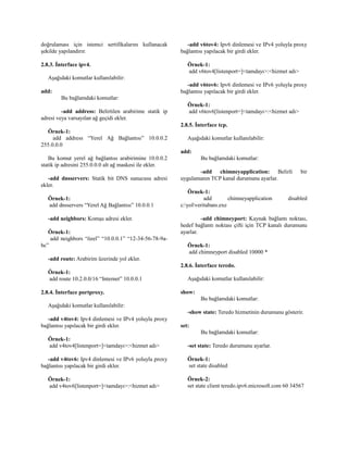 doğrulaması için istemci sertifikalarını kullanacak
şekilde yapılandırır.
2.8.3. İnterface ipv4.
Aşağıdaki komutlar kullanılabilir:
add:
Bu bağlamdaki komutlar:
-add address: Belirtilen arabirime statik ip
adresi veya varsayılan ağ geçidi ekler.
Örnek-1:
add address “Yerel Ağ Bağlantısı” 10.0.0.2
255.0.0.0
Bu komut yerel ağ bağlantısı arabirimine 10.0.0.2
statik ip adresini 255.0.0.0 alt ağ maskesi ile ekler.
-add dnsservers: Statik bit DNS sunucusu adresi
ekler.
Örnek-1:
add dnsservers “Yerel Ağ Bağlantısı” 10.0.0.1
-add neighbors: Komşu adresi ekler.
Örnek-1:
add neighbors “özel” “10.0.0.1” “12-34-56-78-9a-
bc”
-add route: Arabirim üzerinde yol ekler.
Örnek-1:
add route 10.2.0.0/16 “Internet” 10.0.0.1
2.8.4. İnterface portproxy.
Aşağıdaki komutlar kullanılabilir:
-add v4tov4: Ipv4 dinlemesi ve IPv4 yoluyla proxy
bağlantısı yapılacak bir girdi ekler.
Örnek-1:
add v4tov4[listenport=]<tamdayı>:<hizmet adı>
-add v4tov6: Ipv4 dinlemesi ve IPv6 yoluyla proxy
bağlantısı yapılacak bir girdi ekler.
Örnek-1:
add v4tov6[listenport=]<tamdayı>:<hizmet adı>
-add v6tov4: Ipv6 dinlemesi ve IPv4 yoluyla proxy
bağlantısı yapılacak bir girdi ekler.
Örnek-1:
add v6tov4[listenport=]<tamdayı>:<hizmet adı>
-add v6tov6: Ipv6 dinlemesi ve IPv6 yoluyla proxy
bağlantısı yapılacak bir girdi ekler.
Örnek-1:
add v6tov6[listenport=]<tamdayı>:<hizmet adı>
2.8.5. İnterface tcp.
Aşağıdaki komutlar kullanılabilir:
add:
Bu bağlamdaki komutlar:
-add chimneyapplication: Belirli bir
uygulamanın TCP kanal durumunu ayarlar.
Örnek-1:
add chimneyapplication disabled
c:yolveritabanı.exe
-add chimneyport: Kaynak bağlantı noktası,
hedef bağlantı noktası çifti için TCP kanalı durumunu
ayarlar.
Örnek-1:
add chimneyport disabled 10000 *
2.8.6. İnterface teredo.
Aşağıdaki komutlar kullanılabilir:
show:
Bu bağlamdaki komutlar:
-show state: Teredo hizmetinin durumunu gösterir.
set:
Bu bağlamdaki komutlar:
-set state: Teredo durumunu ayarlar.
Örnek-1:
set state disabled
Örnek-2:
set state client teredo.ipv6.microsoft.com 60 34567
 