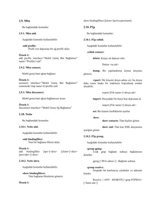 2.9. Mbn
Bu bağlamdaki komutlar:
2.9.1. Mbn add.
Aşağıdaki komutlar kullanılabilir:
-add profile:
Profil veri deposuna bir ağ profili ekler.
Örnek-1:
add profile interface=”Mobil Geniş Bnt Bağlantısı”
name=”Profile1.xml”
2.9.2. Mbn connect.
Mobil geniş bant ağına bağlanır.
Örnek-1:
aconnect interface=”Mobil Geniş Bnt Bağlantısı”
connmode=tmp name=d:profile.xml
2.9.3. Mbn disconnect.
Mobil geniş bant ağına bağlantısını keser.
Örnek-1:
disconnect interface=”Mobil Geniş Ağ Bağlantısı”
2.10. Netio
Bu bağlamdaki komutlar:
2.10.1. Netio add.
Aşağıdaki komutlar kullanılabilir:
-add bindingfilter:
Yeni bir bağlama filtresi ekler.
Örnek-1:
add bindingfilter [npi=]<dize> [client=]<dize>
[provider=]<dize>
2.10.2. Netio show.
Aşağıdaki komutlar kullanılabilir:
-show bindingfilters:
Tüm bağlama filtrelerini gösterir.
Örnek-1:
show bindingfilters [[store=]active:persistent]
2.10. P2p
Bu bağlamdaki komutlar:
2.10.1. P2p collab.
Aşağıdaki komutlar kullanılabilir:
-collab contact:
delete: Kişiye ait depoyu siler.
Delete <eş adı>
dump: Bir yapılandırma komut dosyaını
gösterir.
export: Me kiişsini dosya adına ver, bu dosya
daha sonra başka bir makineye kopyalanıp oradan
alınabilir.
export [File name=]<dosya adı>
import: Dosyadaki bir kişiyi kişi deposuna al.
import [File name=]<dosya adı>
set: Bir kişinin özelliklerini ayarlar.
show:
show contacts: Tüm kişileri göster.
show xml: Tüm kişi XML dosyasının
içeriğini göster.
2.10.2. P2p group.
Aşağıdaki komutlar kullanılabilir:
-group gping:
Uzak grup bağlantı noktası bağlantısını
denetler.
gping [<IPv6 adresi>] : Bağlantı noktası
-group resolve:
Gruptaki bit katılımcıyı çözümler ve adresini
listeler.
Resolve { ANY : REMOTE}<grup P2PID'si>
[<bulut adı>]
 